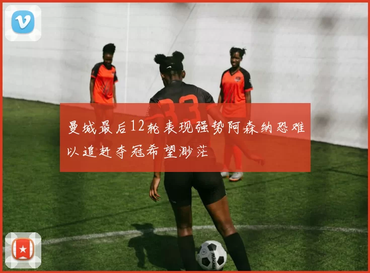 曼城最后12轮表现强势阿森纳恐难以追赶夺冠希望渺茫
