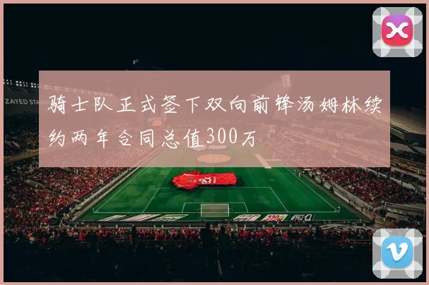 骑士队正式签下双向前锋汤姆林续约两年合同总值300万