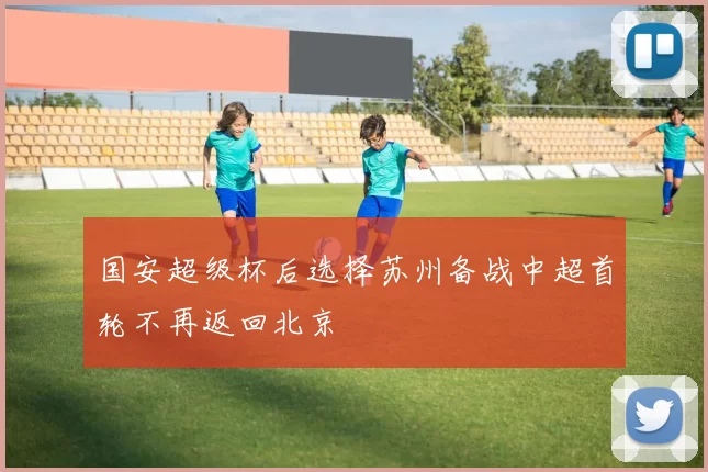 国安超级杯后选择苏州备战中超首轮不再返回北京