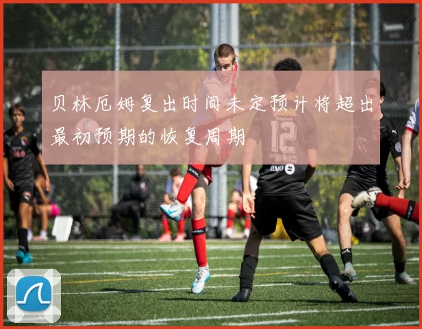 贝林厄姆复出时间未定预计将超出最初预期的恢复周期