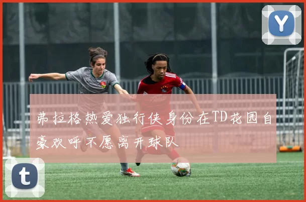 弗拉格热爱独行侠身份在TD花园自豪欢呼不愿离开球队