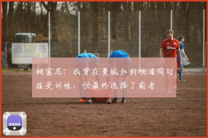 姆富尼：我曾在曼城和利物浦同时接受训练，但最终选择了前者