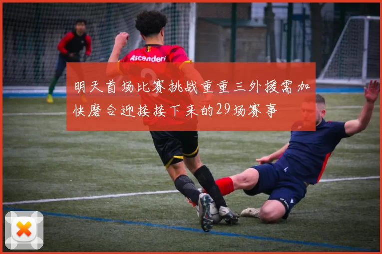 明天首场比赛挑战重重三外援需加快磨合迎接接下来的29场赛事