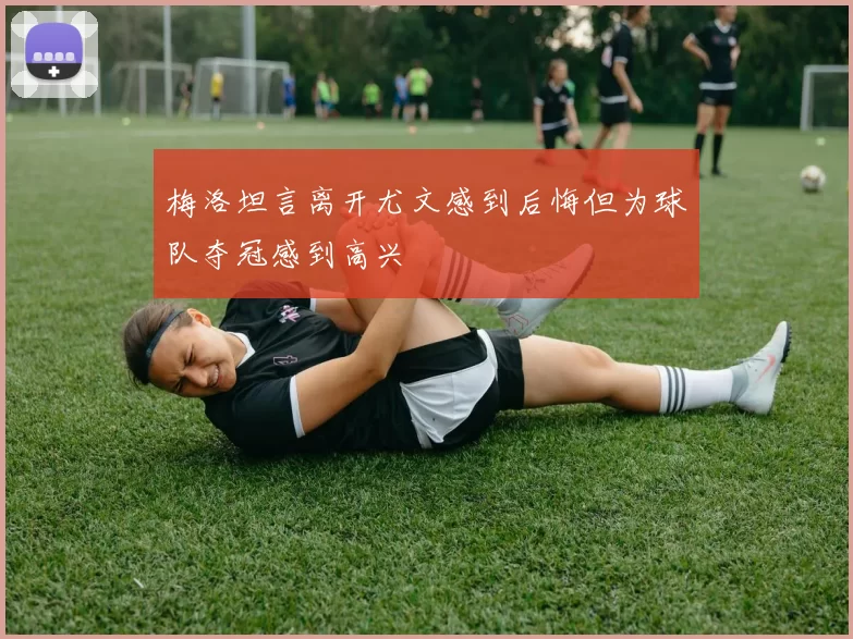 梅洛坦言离开尤文感到后悔但为球队夺冠感到高兴