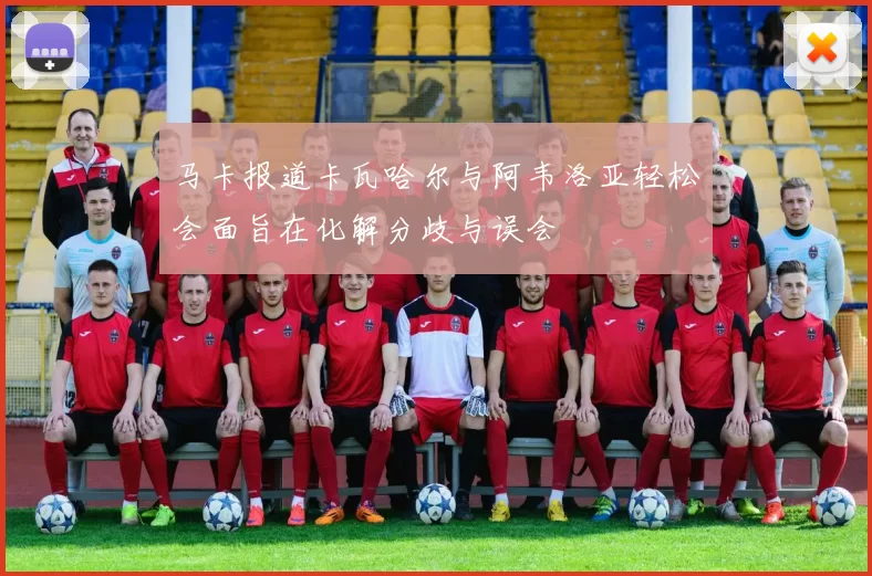 马卡报道卡瓦哈尔与阿韦洛亚轻松会面旨在化解分歧与误会