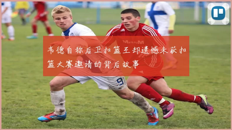 韦德自称后卫扣篮王却遗憾未获扣篮大赛邀请的背后故事