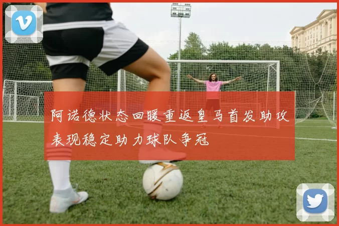 阿诺德状态回暖重返皇马首发助攻表现稳定助力球队争冠
