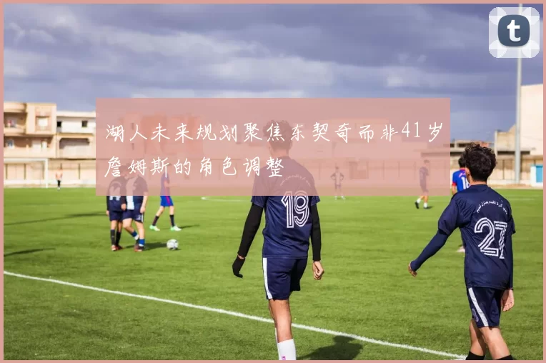 湖人未来规划聚焦东契奇而非41岁詹姆斯的角色调整