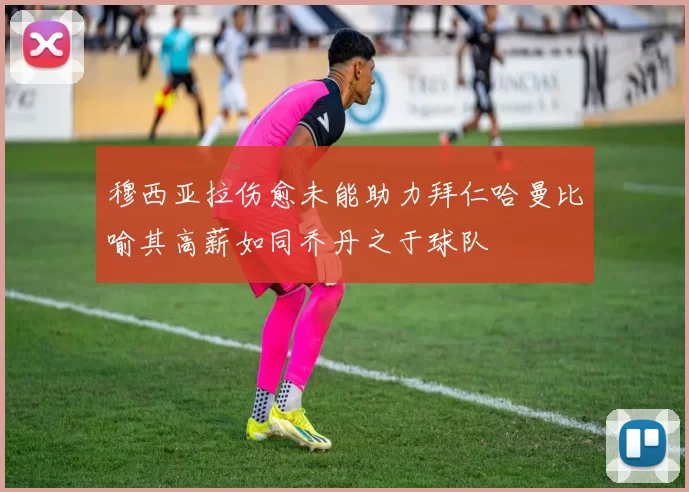 穆西亚拉伤愈未能助力拜仁哈曼比喻其高薪如同乔丹之于球队