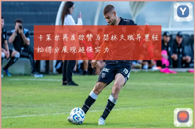 卡莱尔再度称赞马瑟林天赋异禀轻松得分展现超强实力
