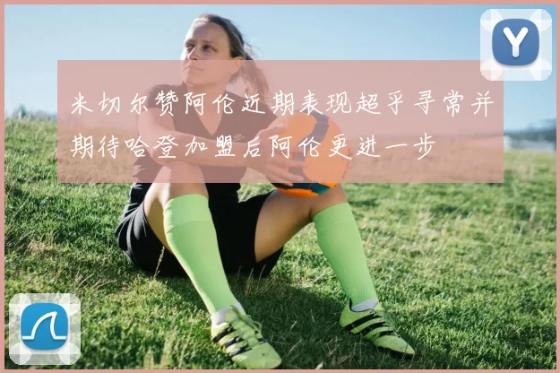 米切尔赞阿伦近期表现超乎寻常并期待哈登加盟后阿伦更进一步