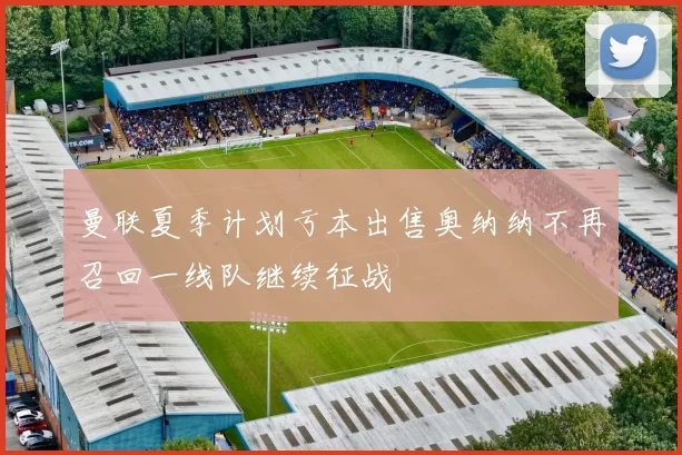 曼联夏季计划亏本出售奥纳纳不再召回一线队继续征战