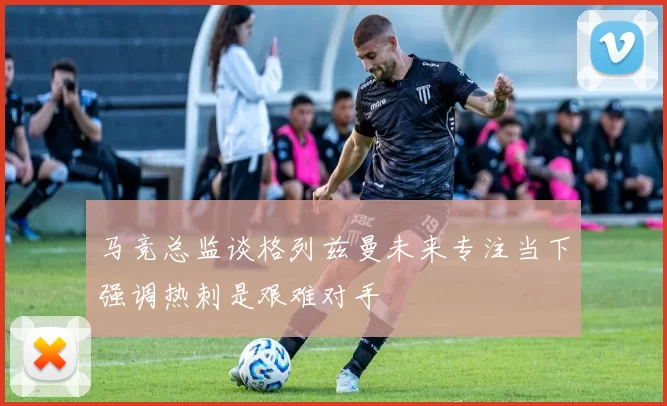 马竞总监谈格列兹曼未来专注当下强调热刺是艰难对手