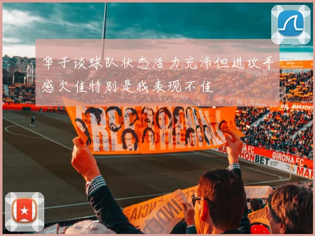 华子谈球队状态活力充沛但进攻手感欠佳特别是我表现不佳