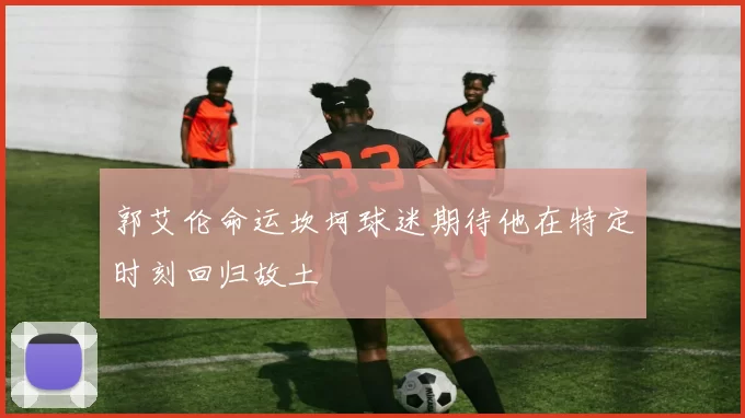 郭艾伦命运坎坷球迷期待他在特定时刻回归故土