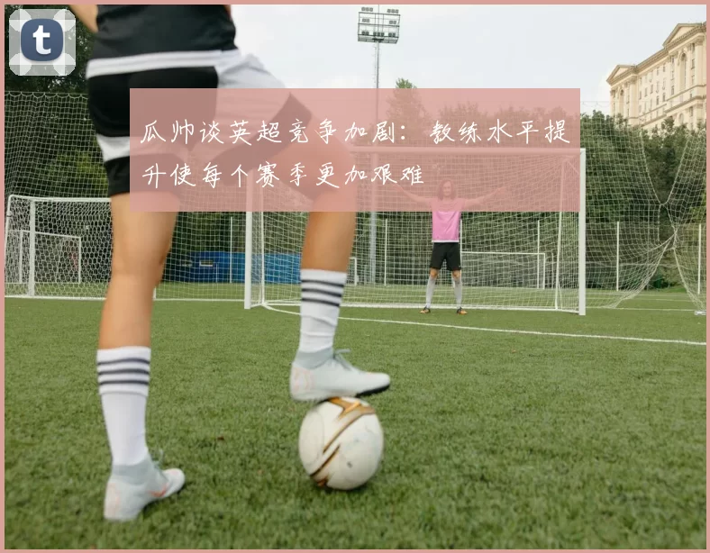 瓜帅谈英超竞争加剧：教练水平提升使每个赛季更加艰难