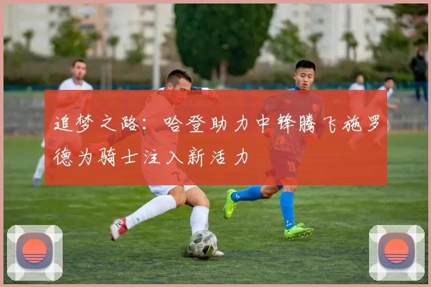 追梦之路：哈登助力中锋腾飞施罗德为骑士注入新活力