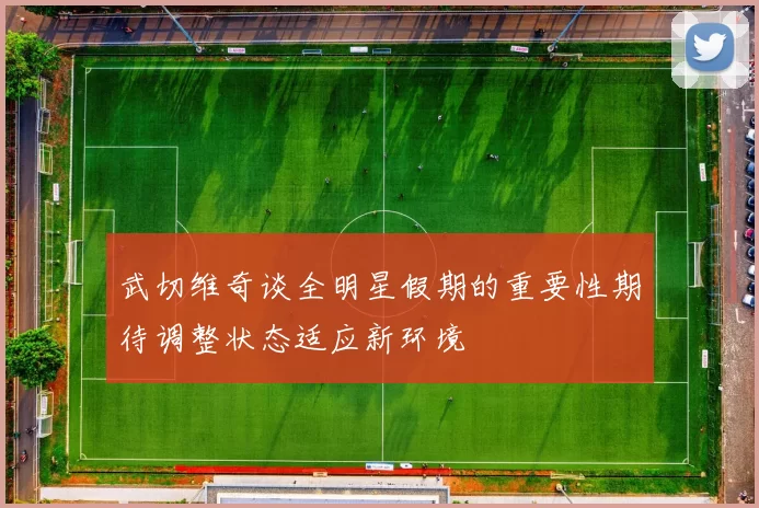 武切维奇谈全明星假期的重要性期待调整状态适应新环境