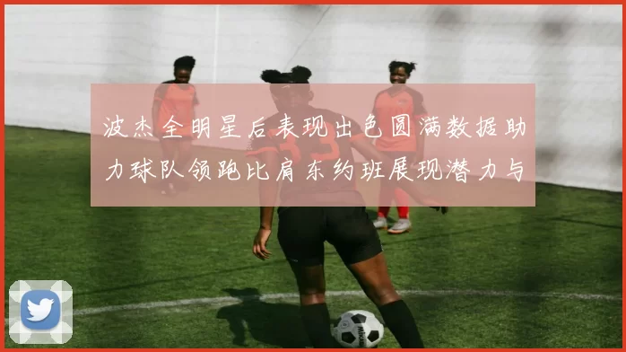 波杰全明星后表现出色圆满数据助力球队领跑比肩东约班展现潜力与实力