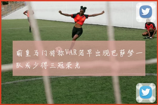 前皇马门将称VAR若早出现巴萨梦一队或少得三冠荣光